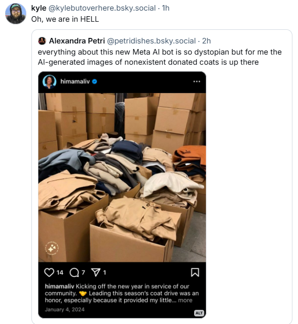 bluesky user @kylebutoverhere has quote-skeeted a post. Kyle has written "Oh, we are in HELL". The skeet he is quoting is from @petridishes, who writes "everything about this new Meta AI bot is so dystopian, but for me the AI-generated images of nonexistent donated coats is up there. that skeet includes a picutre of "himamaliv", the AI bot, with an AI generated photos of a bunch of coats in cardboard boxes, and the caption "Kikcing off the new year in service of our community. Leading this season's coat drive was an honor, especially because it provided..."